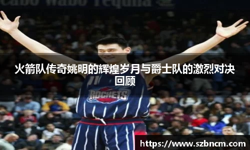 火箭队传奇姚明的辉煌岁月与爵士队的激烈对决回顾