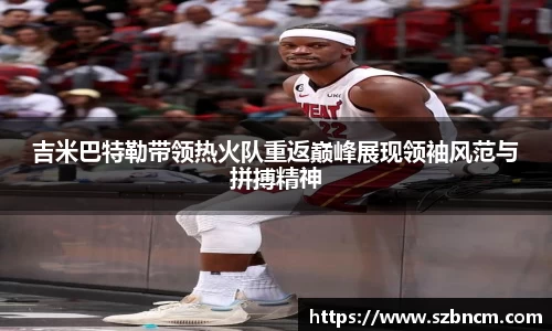 吉米巴特勒带领热火队重返巅峰展现领袖风范与拼搏精神