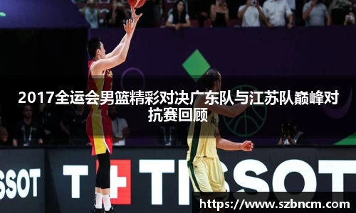 2017全运会男篮精彩对决广东队与江苏队巅峰对抗赛回顾